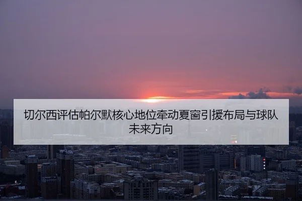 切尔西评估帕尔默核心地位牵动夏窗引援布局与球队未来方向