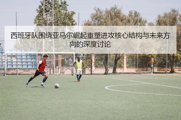 西班牙队围绕亚马尔崛起重塑进攻核心结构与未来方向的深度讨论