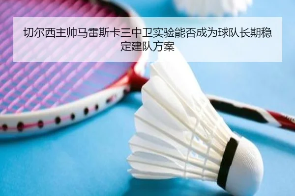 切尔西主帅马雷斯卡三中卫实验能否成为球队长期稳定建队方案