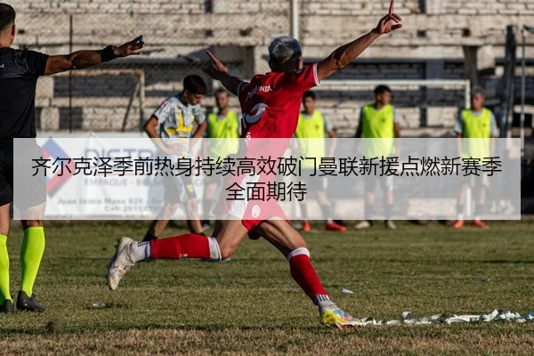 齐尔克泽季前热身持续高效破门曼联新援点燃新赛季全面期待