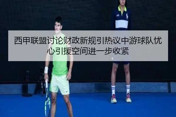 西甲联盟讨论财政新规引热议中游球队忧心引援空间进一步收紧