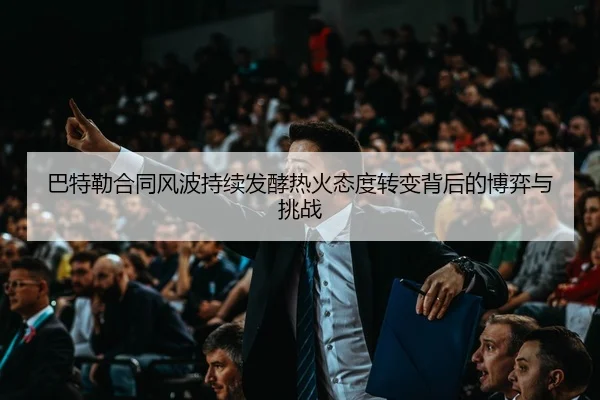 巴特勒合同风波持续发酵热火态度转变背后的博弈与挑战